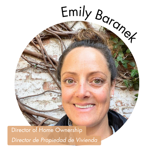 Pictured is a circle shaped image of Emily Baranek. Emily has green eyes and her hair is in a bun. Her name is on the upper right in bold black letters curving around the image. On the bottom left, her position title is written in white text and highlighted in a medium tan color. Her position title is, "Director of Home Ownership Director de Propiedad de Vivienda"